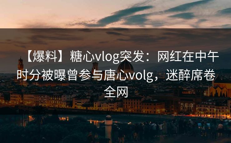 【爆料】糖心vlog突发：网红在中午时分被曝曾参与唐心volg，迷醉席卷全网