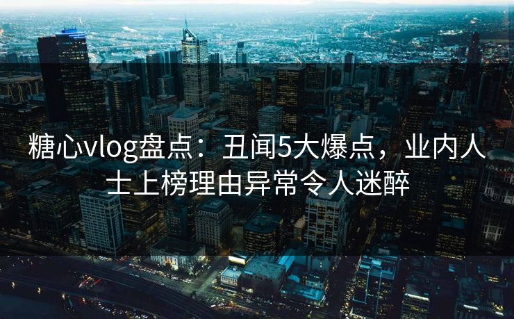 糖心vlog盘点：丑闻5大爆点，业内人士上榜理由异常令人迷醉