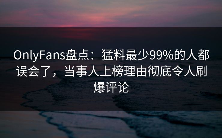 OnlyFans盘点：猛料最少99%的人都误会了，当事人上榜理由彻底令人刷爆评论