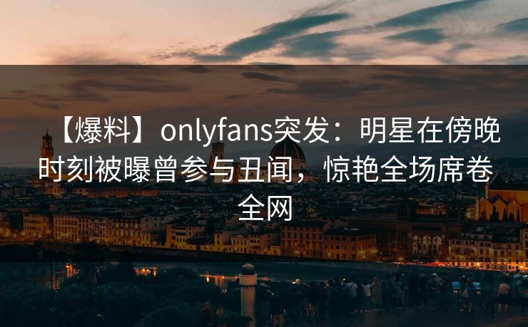 【爆料】onlyfans突发：明星在傍晚时刻被曝曾参与丑闻，惊艳全场席卷全网