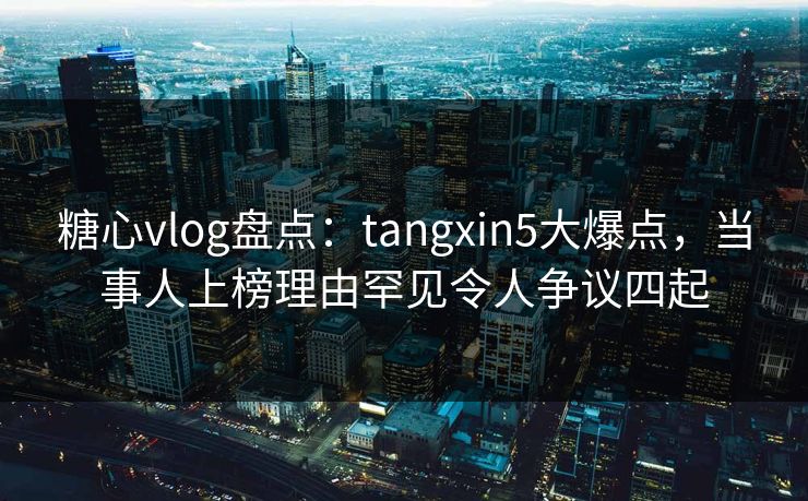 糖心vlog盘点：tangxin5大爆点，当事人上榜理由罕见令人争议四起