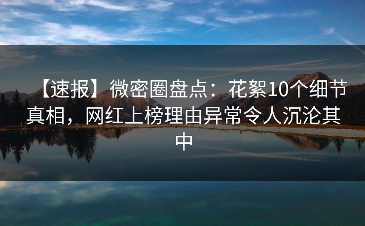 【速报】微密圈盘点：花絮10个细节真相，网红上榜理由异常令人沉沦其中