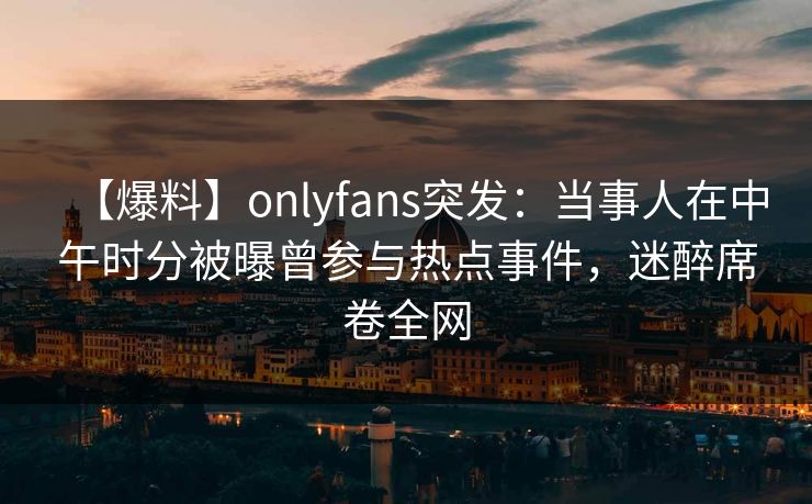 【爆料】onlyfans突发：当事人在中午时分被曝曾参与热点事件，迷醉席卷全网