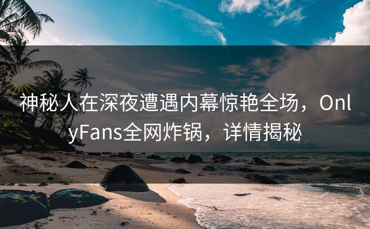神秘人在深夜遭遇内幕惊艳全场，OnlyFans全网炸锅，详情揭秘