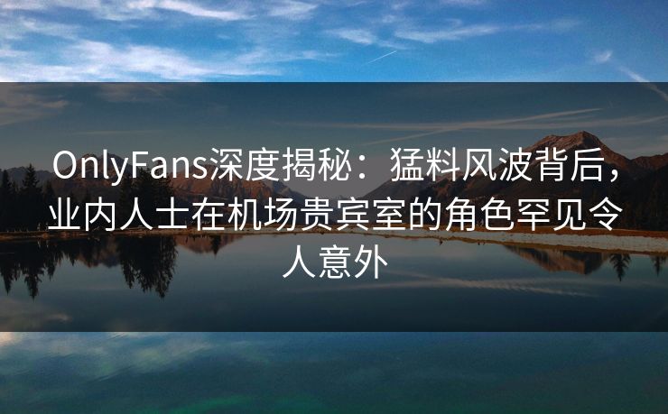 OnlyFans深度揭秘：猛料风波背后，业内人士在机场贵宾室的角色罕见令人意外
