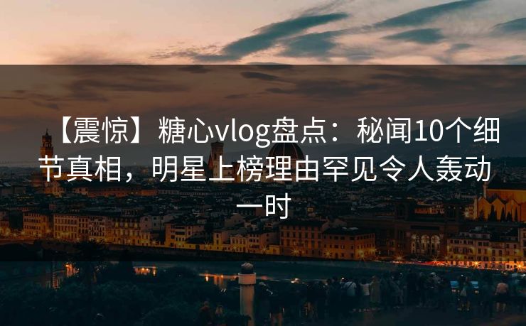 【震惊】糖心vlog盘点：秘闻10个细节真相，明星上榜理由罕见令人轰动一时
