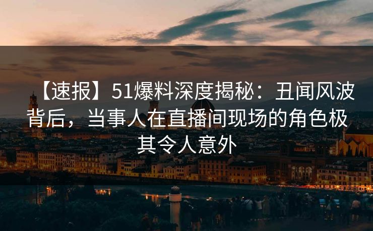【速报】51爆料深度揭秘：丑闻风波背后，当事人在直播间现场的角色极其令人意外