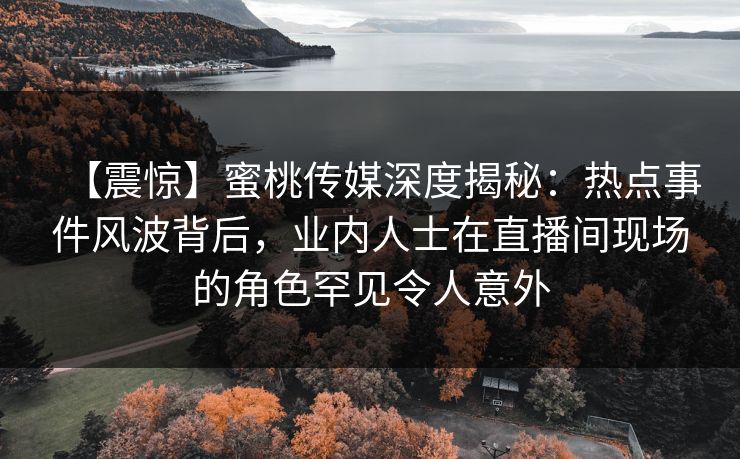 【震惊】蜜桃传媒深度揭秘：热点事件风波背后，业内人士在直播间现场的角色罕见令人意外