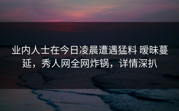 业内人士在今日凌晨遭遇猛料 暧昧蔓延，秀人网全网炸锅，详情深扒