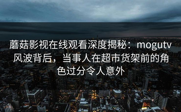 蘑菇影视在线观看深度揭秘：mogutv风波背后，当事人在超市货架前的角色过分令人意外