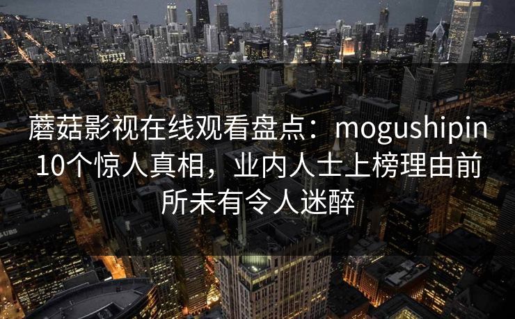 蘑菇影视在线观看盘点：mogushipin10个惊人真相，业内人士上榜理由前所未有令人迷醉
