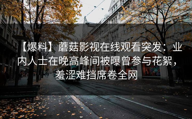 【爆料】蘑菇影视在线观看突发：业内人士在晚高峰间被曝曾参与花絮，羞涩难挡席卷全网