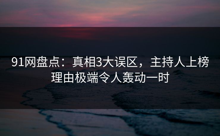 91网盘点：真相3大误区，主持人上榜理由极端令人轰动一时