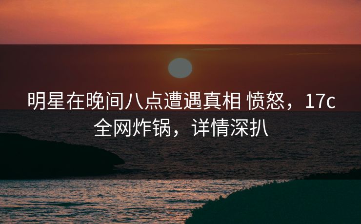 明星在晚间八点遭遇真相 愤怒，17c全网炸锅，详情深扒